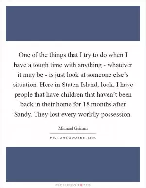 One of the things that I try to do when I have a tough time with anything - whatever it may be - is just look at someone else’s situation. Here in Staten Island, look, I have people that have children that haven’t been back in their home for 18 months after Sandy. They lost every worldly possession Picture Quote #1