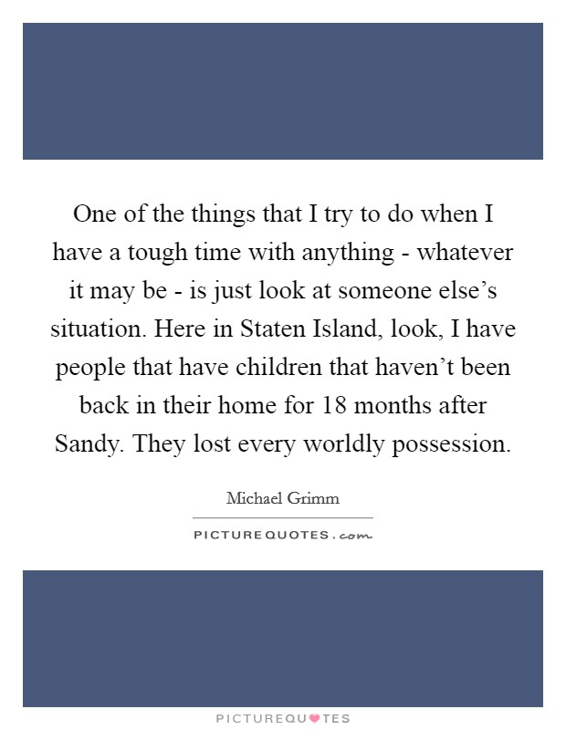 One of the things that I try to do when I have a tough time with anything - whatever it may be - is just look at someone else's situation. Here in Staten Island, look, I have people that have children that haven't been back in their home for 18 months after Sandy. They lost every worldly possession. Picture Quote #1