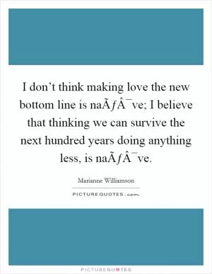 I don’t think making love the new bottom line is naÃƒÂ¯ve; I believe that thinking we can survive the next hundred years doing anything less, is naÃƒÂ¯ve Picture Quote #1