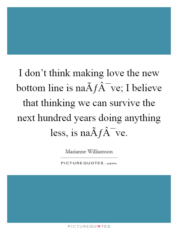 I don't think making love the new bottom line is naÃƒÂ¯ve; I believe that thinking we can survive the next hundred years doing anything less, is naÃƒÂ¯ve. Picture Quote #1