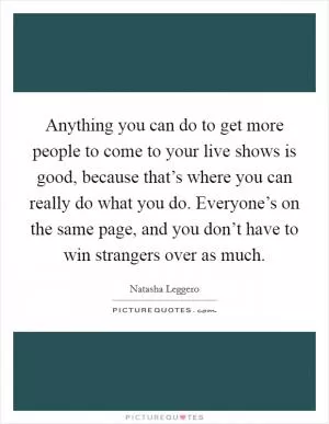 Anything you can do to get more people to come to your live shows is good, because that’s where you can really do what you do. Everyone’s on the same page, and you don’t have to win strangers over as much Picture Quote #1