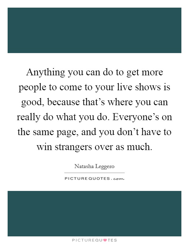 Anything you can do to get more people to come to your live shows is good, because that's where you can really do what you do. Everyone's on the same page, and you don't have to win strangers over as much. Picture Quote #1