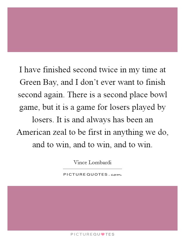 I have finished second twice in my time at Green Bay, and I don't ever want to finish second again. There is a second place bowl game, but it is a game for losers played by losers. It is and always has been an American zeal to be first in anything we do, and to win, and to win, and to win. Picture Quote #1