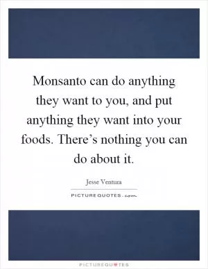 Monsanto can do anything they want to you, and put anything they want into your foods. There’s nothing you can do about it Picture Quote #1
