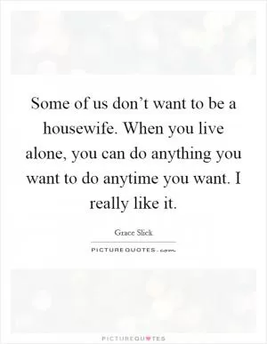 Some of us don’t want to be a housewife. When you live alone, you can do anything you want to do anytime you want. I really like it Picture Quote #1