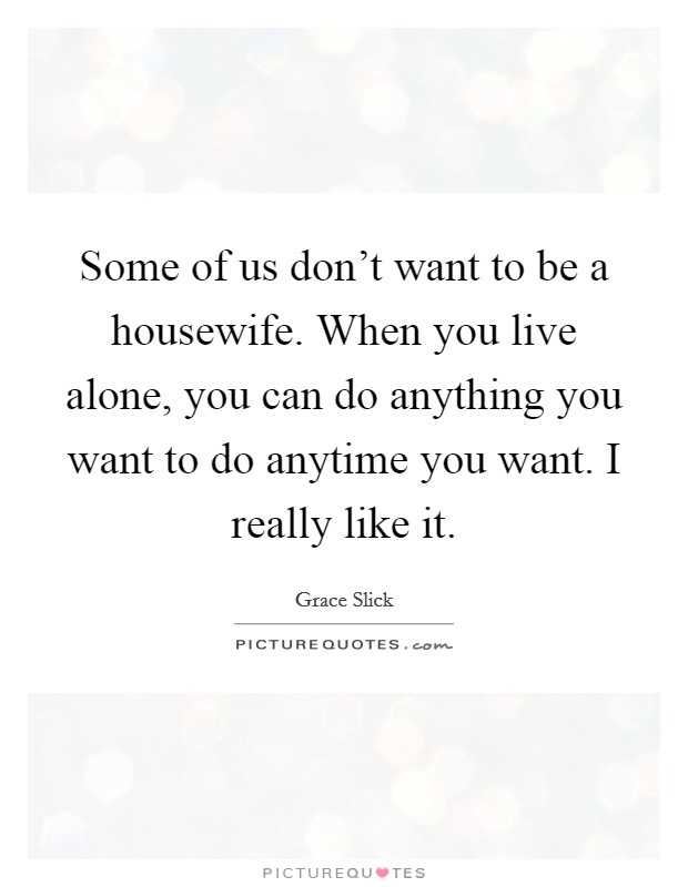 Some of us don't want to be a housewife. When you live alone, you can do anything you want to do anytime you want. I really like it. Picture Quote #1