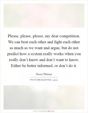 Please, please, please, my dear competition. We can beat each other and fight each other as much as we want and argue, but do not predict how a system really works when you really don’t know and don’t want to know. Either be better informed, or don’t do it Picture Quote #1