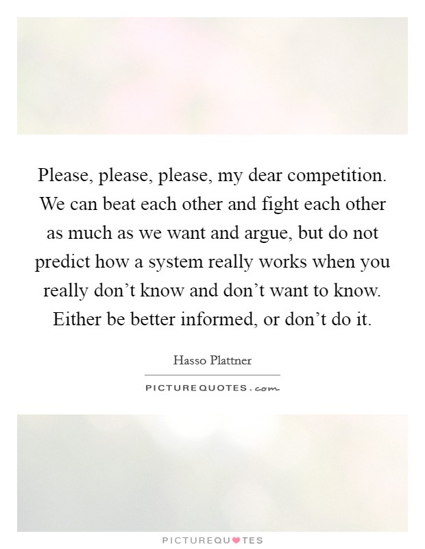 Please, please, please, my dear competition. We can beat each other and fight each other as much as we want and argue, but do not predict how a system really works when you really don't know and don't want to know. Either be better informed, or don't do it. Picture Quote #1