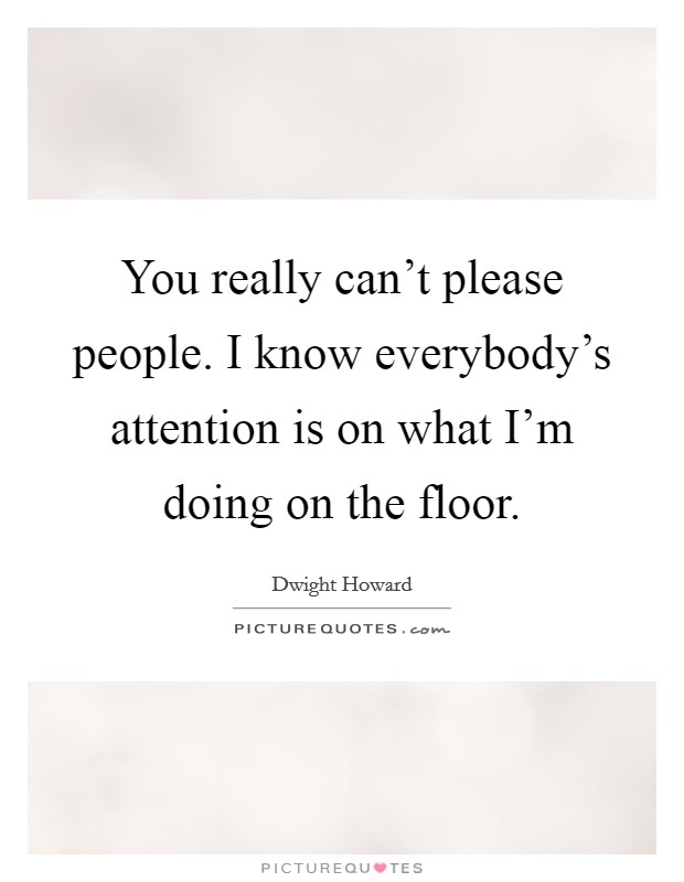 You really can't please people. I know everybody's attention is on what I'm doing on the floor. Picture Quote #1