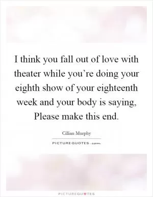 I think you fall out of love with theater while you’re doing your eighth show of your eighteenth week and your body is saying, Please make this end Picture Quote #1