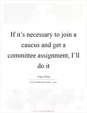 If it’s necessary to join a caucus and get a committee assignment, I’ll do it Picture Quote #1