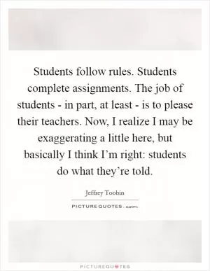 Students follow rules. Students complete assignments. The job of students - in part, at least - is to please their teachers. Now, I realize I may be exaggerating a little here, but basically I think I’m right: students do what they’re told Picture Quote #1