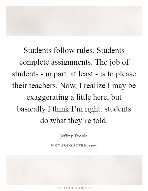 Students follow rules. Students complete assignments. The job of students - in part, at least - is to please their teachers. Now, I realize I may be exaggerating a little here, but basically I think I'm right: students do what they're told. Picture Quote #1