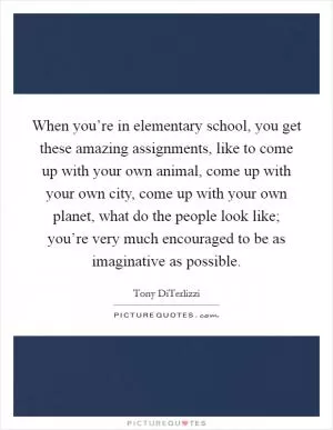When you’re in elementary school, you get these amazing assignments, like to come up with your own animal, come up with your own city, come up with your own planet, what do the people look like; you’re very much encouraged to be as imaginative as possible Picture Quote #1
