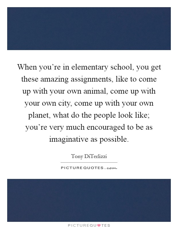 When you're in elementary school, you get these amazing assignments, like to come up with your own animal, come up with your own city, come up with your own planet, what do the people look like; you're very much encouraged to be as imaginative as possible. Picture Quote #1