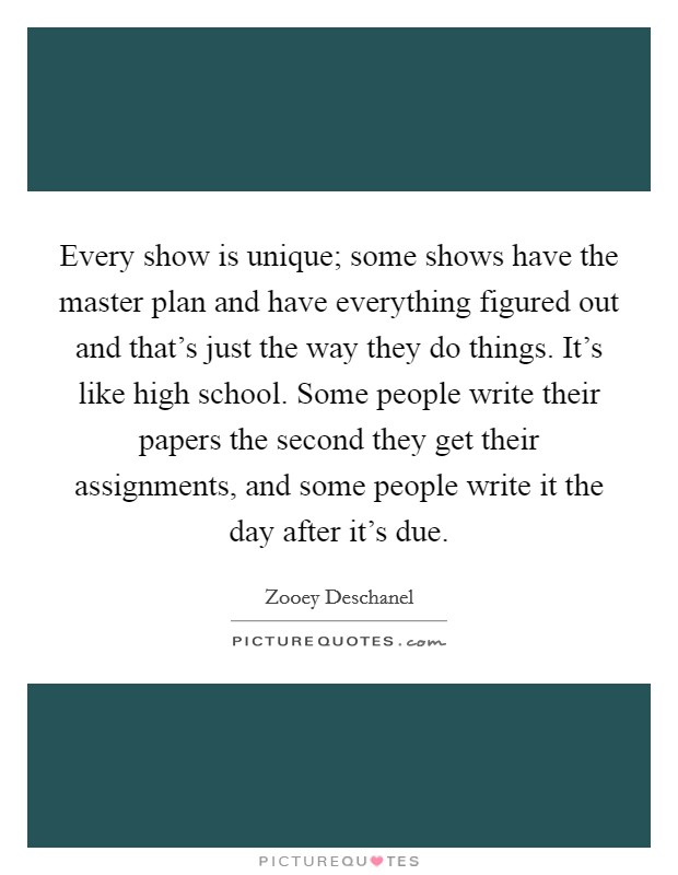 Every show is unique; some shows have the master plan and have everything figured out and that's just the way they do things. It's like high school. Some people write their papers the second they get their assignments, and some people write it the day after it's due. Picture Quote #1