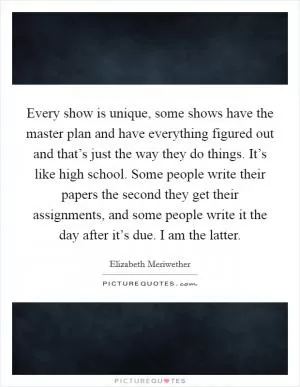 Every show is unique, some shows have the master plan and have everything figured out and that’s just the way they do things. It’s like high school. Some people write their papers the second they get their assignments, and some people write it the day after it’s due. I am the latter Picture Quote #1