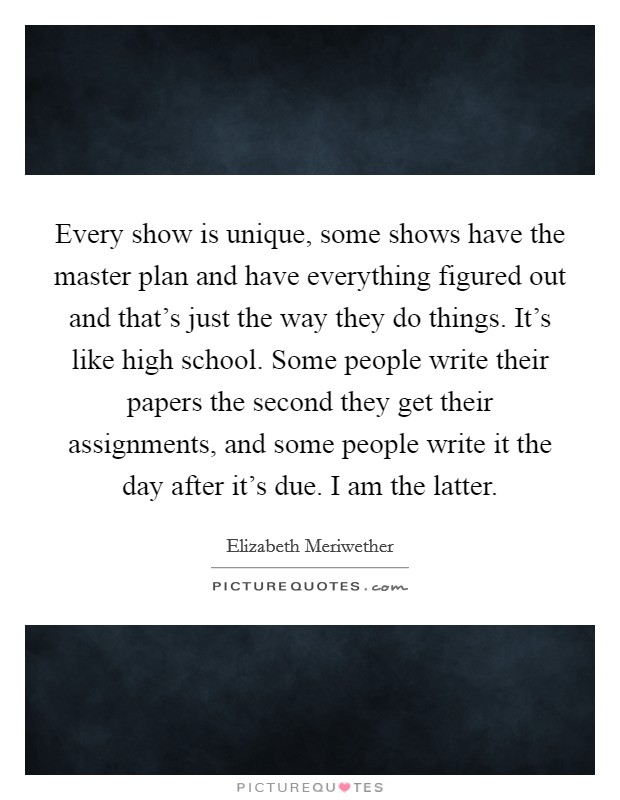 Every show is unique, some shows have the master plan and have everything figured out and that's just the way they do things. It's like high school. Some people write their papers the second they get their assignments, and some people write it the day after it's due. I am the latter. Picture Quote #1