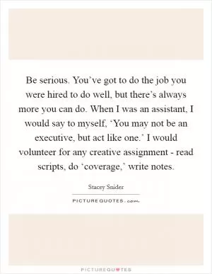 Be serious. You’ve got to do the job you were hired to do well, but there’s always more you can do. When I was an assistant, I would say to myself, ‘You may not be an executive, but act like one.’ I would volunteer for any creative assignment - read scripts, do ‘coverage,’ write notes Picture Quote #1