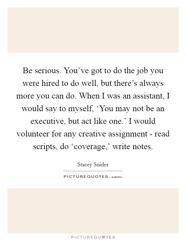 Be serious. You've got to do the job you were hired to do well, but there's always more you can do. When I was an assistant, I would say to myself, ‘You may not be an executive, but act like one.' I would volunteer for any creative assignment - read scripts, do ‘coverage,' write notes. Picture Quote #1