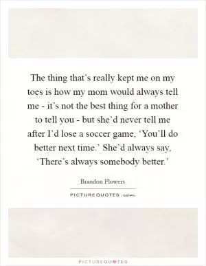 The thing that’s really kept me on my toes is how my mom would always tell me - it’s not the best thing for a mother to tell you - but she’d never tell me after I’d lose a soccer game, ‘You’ll do better next time.’ She’d always say, ‘There’s always somebody better.’ Picture Quote #1
