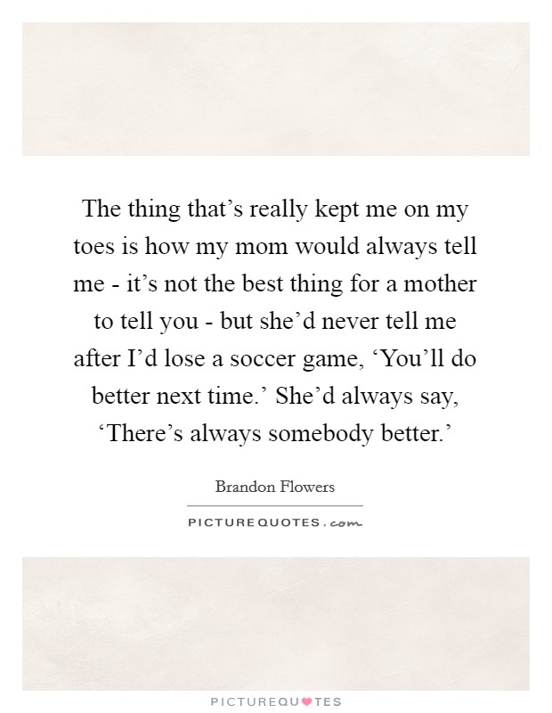 The thing that's really kept me on my toes is how my mom would always tell me - it's not the best thing for a mother to tell you - but she'd never tell me after I'd lose a soccer game, ‘You'll do better next time.' She'd always say, ‘There's always somebody better.' Picture Quote #1