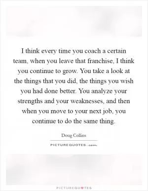 I think every time you coach a certain team, when you leave that franchise, I think you continue to grow. You take a look at the things that you did, the things you wish you had done better. You analyze your strengths and your weaknesses, and then when you move to your next job, you continue to do the same thing Picture Quote #1