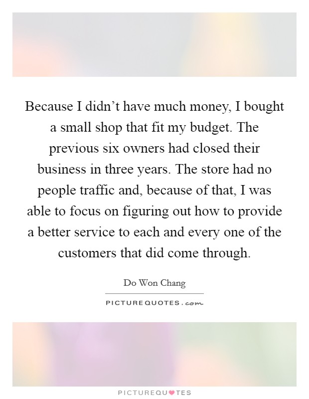 Because I didn't have much money, I bought a small shop that fit my budget. The previous six owners had closed their business in three years. The store had no people traffic and, because of that, I was able to focus on figuring out how to provide a better service to each and every one of the customers that did come through. Picture Quote #1