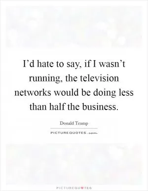 I’d hate to say, if I wasn’t running, the television networks would be doing less than half the business Picture Quote #1
