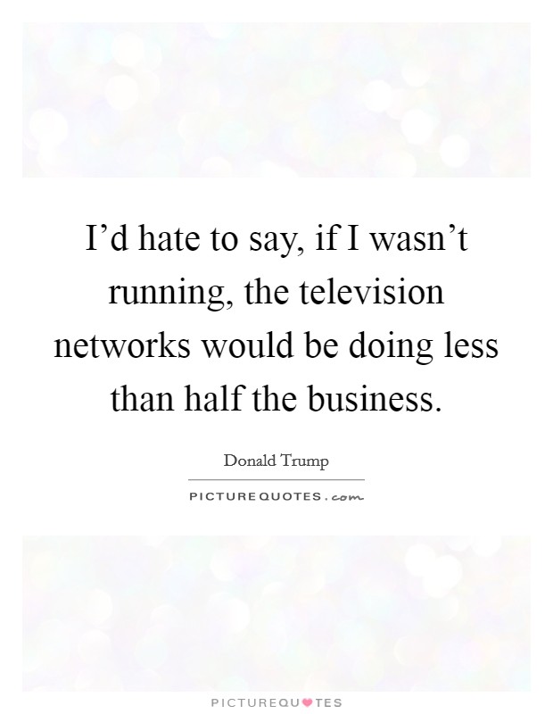 I'd hate to say, if I wasn't running, the television networks would be doing less than half the business. Picture Quote #1