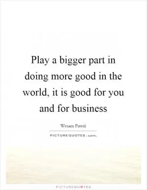 Play a bigger part in doing more good in the world, it is good for you and for business Picture Quote #1