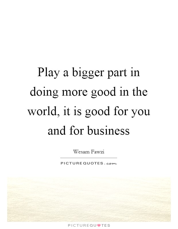 Play a bigger part in doing more good in the world, it is good for you and for business Picture Quote #1