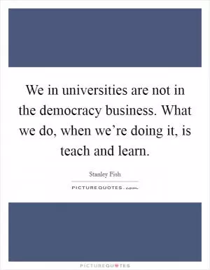 We in universities are not in the democracy business. What we do, when we’re doing it, is teach and learn Picture Quote #1