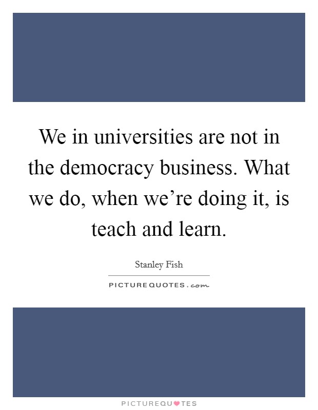 We in universities are not in the democracy business. What we do, when we're doing it, is teach and learn. Picture Quote #1