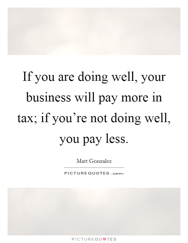 If you are doing well, your business will pay more in tax; if you're not doing well, you pay less. Picture Quote #1