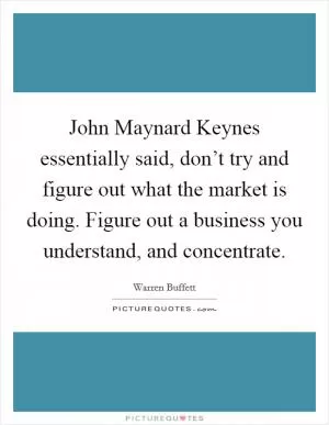John Maynard Keynes essentially said, don’t try and figure out what the market is doing. Figure out a business you understand, and concentrate Picture Quote #1