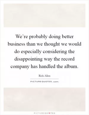 We’re probably doing better business than we thought we would do especially considering the disappointing way the record company has handled the album Picture Quote #1