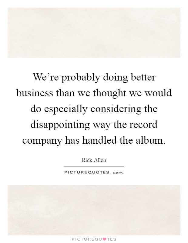 We're probably doing better business than we thought we would do especially considering the disappointing way the record company has handled the album. Picture Quote #1