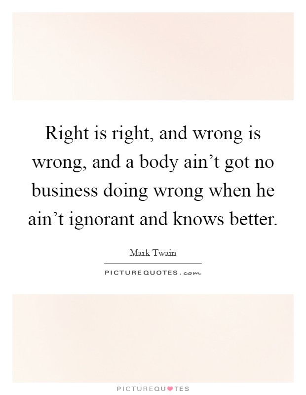 Right is right, and wrong is wrong, and a body ain't got no business doing wrong when he ain't ignorant and knows better. Picture Quote #1