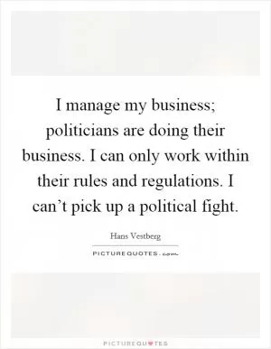 I manage my business; politicians are doing their business. I can only work within their rules and regulations. I can’t pick up a political fight Picture Quote #1
