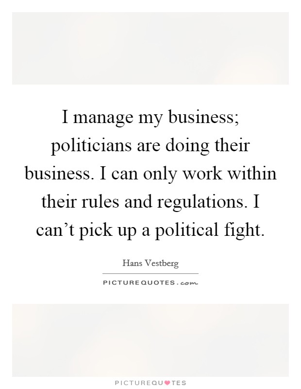 I manage my business; politicians are doing their business. I can only work within their rules and regulations. I can't pick up a political fight. Picture Quote #1