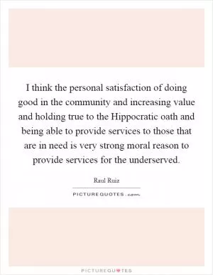 I think the personal satisfaction of doing good in the community and increasing value and holding true to the Hippocratic oath and being able to provide services to those that are in need is very strong moral reason to provide services for the underserved Picture Quote #1