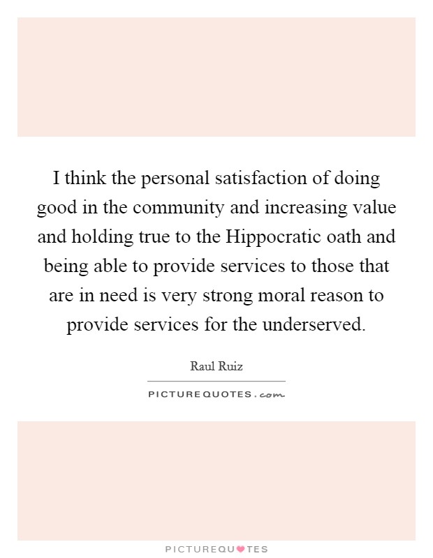 I think the personal satisfaction of doing good in the community and increasing value and holding true to the Hippocratic oath and being able to provide services to those that are in need is very strong moral reason to provide services for the underserved. Picture Quote #1