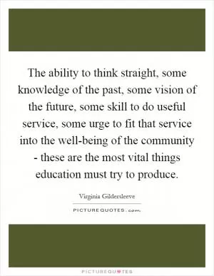 The ability to think straight, some knowledge of the past, some vision of the future, some skill to do useful service, some urge to fit that service into the well-being of the community - these are the most vital things education must try to produce Picture Quote #1