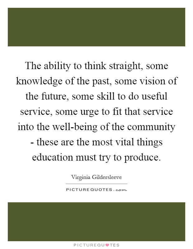 The ability to think straight, some knowledge of the past, some vision of the future, some skill to do useful service, some urge to fit that service into the well-being of the community - these are the most vital things education must try to produce. Picture Quote #1