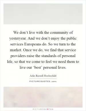 We don’t live with the community of yesteryear. And we don’t enjoy the public services Europeans do. So we turn to the market. Once we do, we find that service providers raise the standards of personal life, so that we come to feel we need them to live our ‘best’ personal lives Picture Quote #1