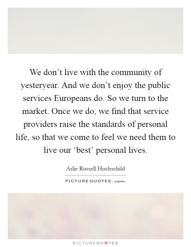 We don't live with the community of yesteryear. And we don't enjoy the public services Europeans do. So we turn to the market. Once we do, we find that service providers raise the standards of personal life, so that we come to feel we need them to live our ‘best' personal lives. Picture Quote #1