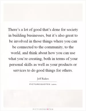 There’s a lot of good that’s done for society in building businesses, but it’s also great to be involved in those things where you can be connected to the community, to the world, and think about how you can use what you’re creating, both in terms of your personal skills as well as your products or services to do good things for others Picture Quote #1