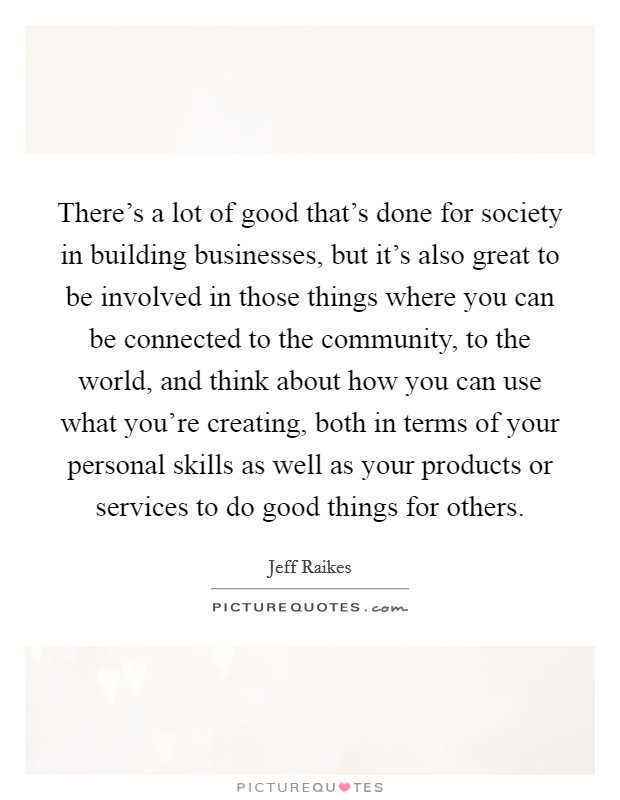 There's a lot of good that's done for society in building businesses, but it's also great to be involved in those things where you can be connected to the community, to the world, and think about how you can use what you're creating, both in terms of your personal skills as well as your products or services to do good things for others. Picture Quote #1