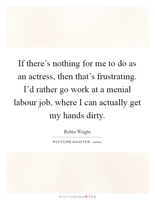 If there's nothing for me to do as an actress, then that's frustrating. I'd rather go work at a menial labour job, where I can actually get my hands dirty. Picture Quote #1